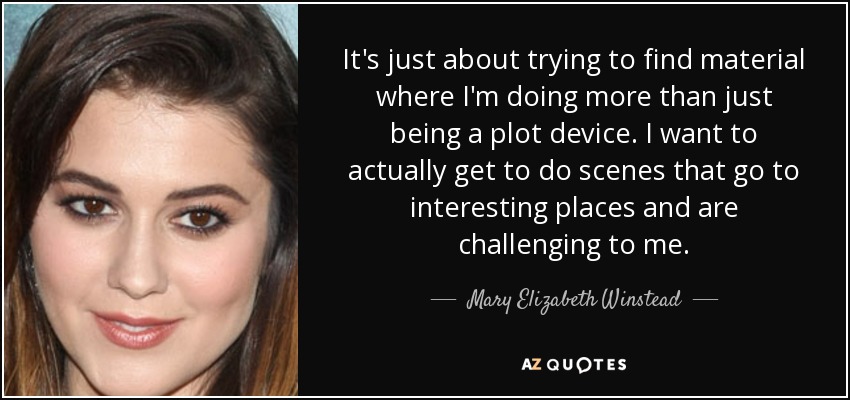 It's just about trying to find material where I'm doing more than just being a plot device. I want to actually get to do scenes that go to interesting places and are challenging to me. - Mary Elizabeth Winstead