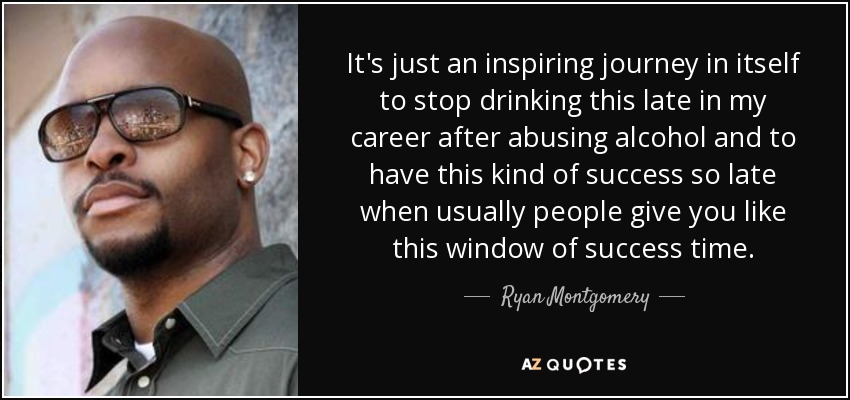 It's just an inspiring journey in itself to stop drinking this late in my career after abusing alcohol and to have this kind of success so late when usually people give you like this window of success time. - Ryan Montgomery