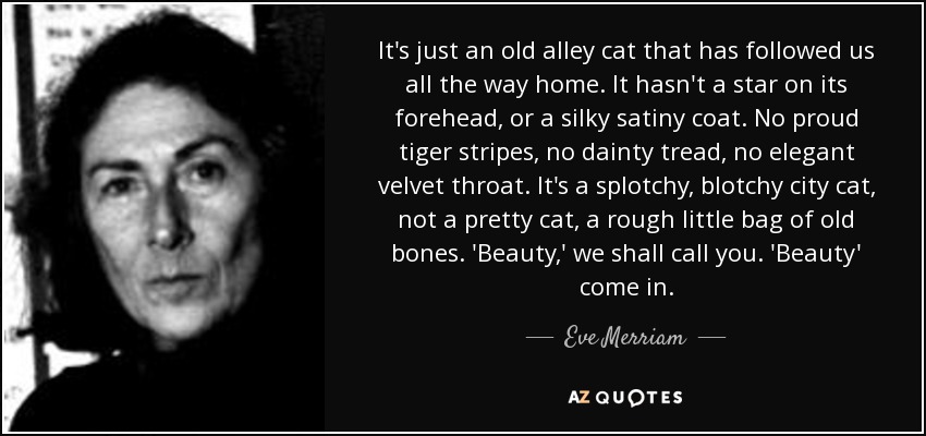 It's just an old alley cat that has followed us all the way home. It hasn't a star on its forehead, or a silky satiny coat. No proud tiger stripes, no dainty tread, no elegant velvet throat. It's a splotchy, blotchy city cat, not a pretty cat, a rough little bag of old bones. 'Beauty,' we shall call you. 'Beauty' come in. - Eve Merriam