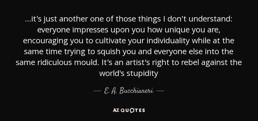 ...it's just another one of those things I don't understand: everyone impresses upon you how unique you are, encouraging you to cultivate your individuality while at the same time trying to squish you and everyone else into the same ridiculous mould. It's an artist's right to rebel against the world's stupidity - E. A. Bucchianeri