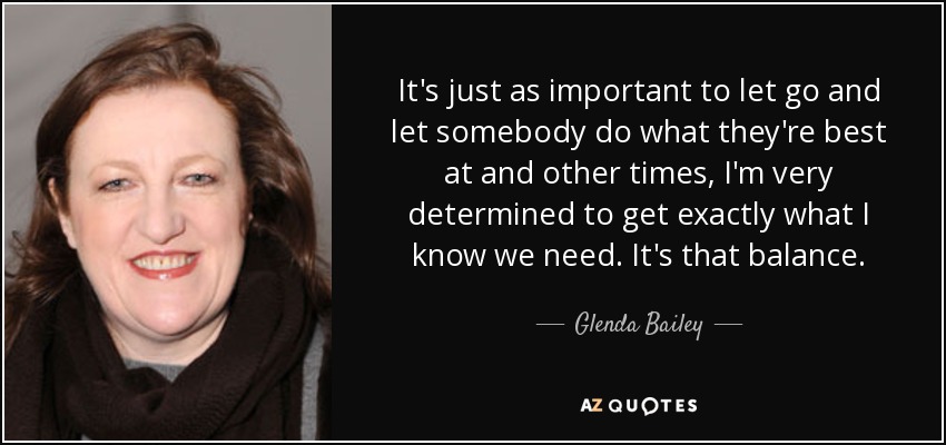 It's just as important to let go and let somebody do what they're best at and other times, I'm very determined to get exactly what I know we need. It's that balance. - Glenda Bailey