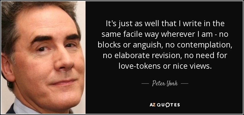 It's just as well that I write in the same facile way wherever I am - no blocks or anguish, no contemplation, no elaborate revision, no need for love-tokens or nice views. - Peter York