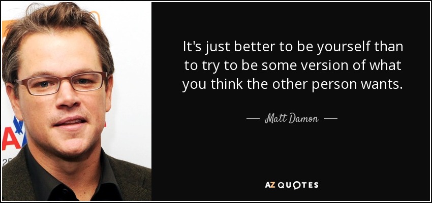 It's just better to be yourself than to try to be some version of what you think the other person wants. - Matt Damon