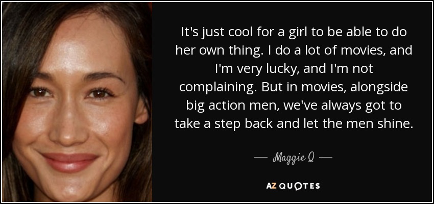 It's just cool for a girl to be able to do her own thing. I do a lot of movies, and I'm very lucky, and I'm not complaining. But in movies, alongside big action men, we've always got to take a step back and let the men shine. - Maggie Q