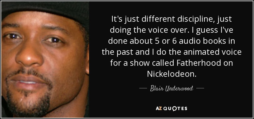 It's just different discipline, just doing the voice over. I guess I've done about 5 or 6 audio books in the past and I do the animated voice for a show called Fatherhood on Nickelodeon. - Blair Underwood