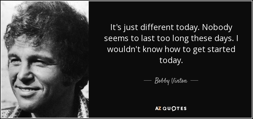It's just different today. Nobody seems to last too long these days. I wouldn't know how to get started today. - Bobby Vinton