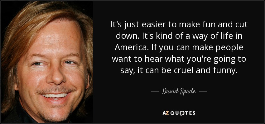It's just easier to make fun and cut down. It's kind of a way of life in America. If you can make people want to hear what you're going to say, it can be cruel and funny. - David Spade