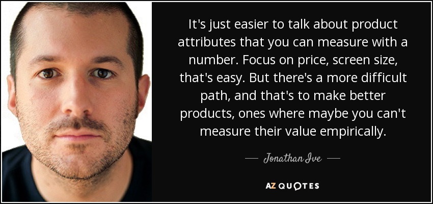 It's just easier to talk about product attributes that you can measure with a number. Focus on price, screen size, that's easy. But there's a more difficult path, and that's to make better products, ones where maybe you can't measure their value empirically. - Jonathan Ive