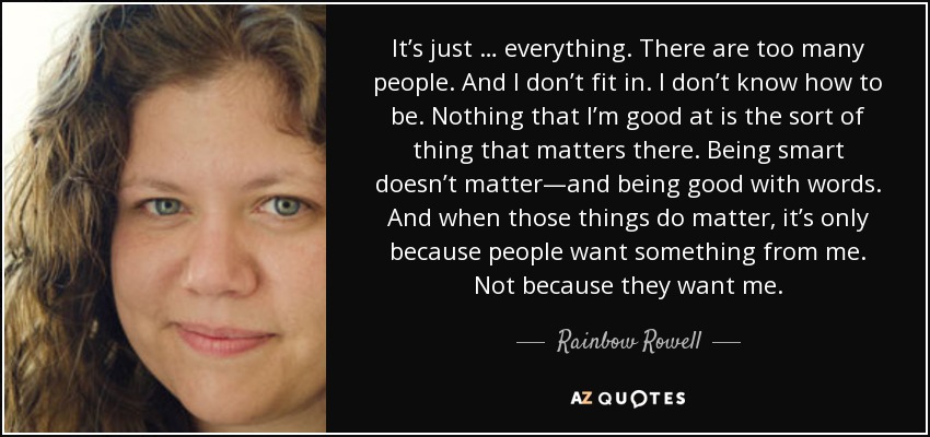 It’s just … everything. There are too many people. And I don’t fit in. I don’t know how to be. Nothing that I’m good at is the sort of thing that matters there. Being smart doesn’t matter—and being good with words. And when those things do matter, it’s only because people want something from me. Not because they want me. - Rainbow Rowell