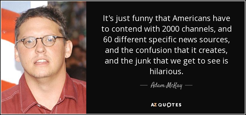 It's just funny that Americans have to contend with 2000 channels, and 60 different specific news sources, and the confusion that it creates, and the junk that we get to see is hilarious. - Adam McKay