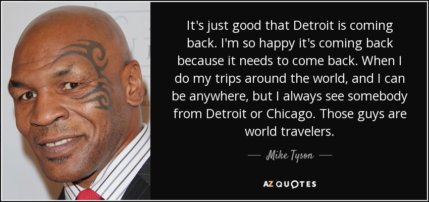 It's just good that Detroit is coming back. I'm so happy it's coming back because it needs to come back. When I do my trips around the world, and I can be anywhere, but I always see somebody from Detroit or Chicago. Those guys are world travelers. - Mike Tyson
