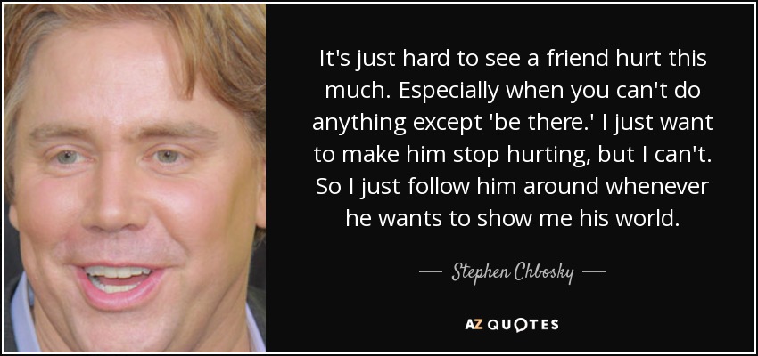 It's just hard to see a friend hurt this much. Especially when you can't do anything except 'be there.' I just want to make him stop hurting, but I can't. So I just follow him around whenever he wants to show me his world. - Stephen Chbosky