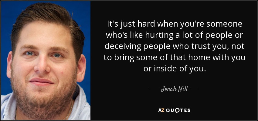 It's just hard when you're someone who's like hurting a lot of people or deceiving people who trust you, not to bring some of that home with you or inside of you. - Jonah Hill