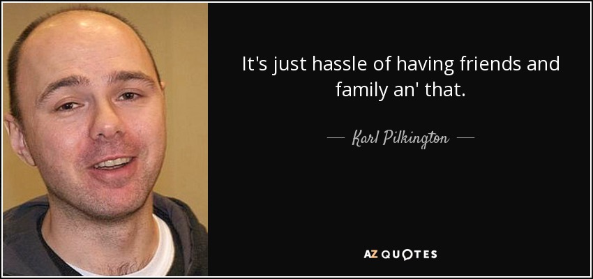 It's just hassle of having friends and family an' that. - Karl Pilkington