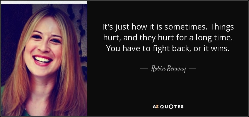 It's just how it is sometimes. Things hurt, and they hurt for a long time. You have to fight back, or it wins. - Robin Benway