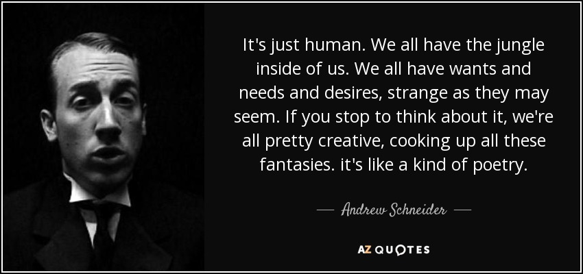 It's just human. We all have the jungle inside of us. We all have wants and needs and desires, strange as they may seem. If you stop to think about it, we're all pretty creative, cooking up all these fantasies. it's like a kind of poetry. - Andrew Schneider