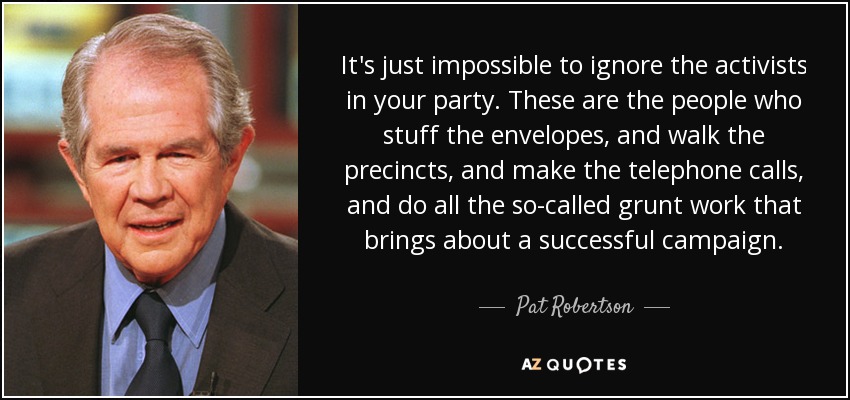 It's just impossible to ignore the activists in your party. These are the people who stuff the envelopes, and walk the precincts, and make the telephone calls, and do all the so-called grunt work that brings about a successful campaign. - Pat Robertson