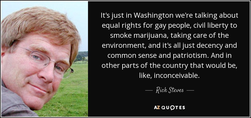 It's just in Washington we're talking about equal rights for gay people, civil liberty to smoke marijuana, taking care of the environment, and it's all just decency and common sense and patriotism. And in other parts of the country that would be, like, inconceivable. - Rick Steves