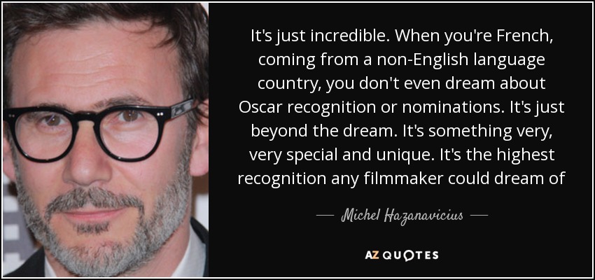 It's just incredible. When you're French, coming from a non-English language country, you don't even dream about Oscar recognition or nominations. It's just beyond the dream. It's something very, very special and unique. It's the highest recognition any filmmaker could dream of - Michel Hazanavicius