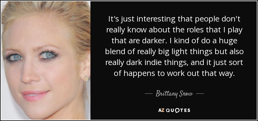 It's just interesting that people don't really know about the roles that I play that are darker. I kind of do a huge blend of really big light things but also really dark indie things, and it just sort of happens to work out that way. - Brittany Snow