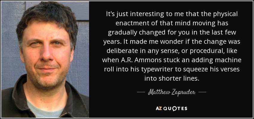 It's just interesting to me that the physical enactment of that mind moving has gradually changed for you in the last few years. It made me wonder if the change was deliberate in any sense, or procedural, like when A.R. Ammons stuck an adding machine roll into his typewriter to squeeze his verses into shorter lines. - Matthew Zapruder