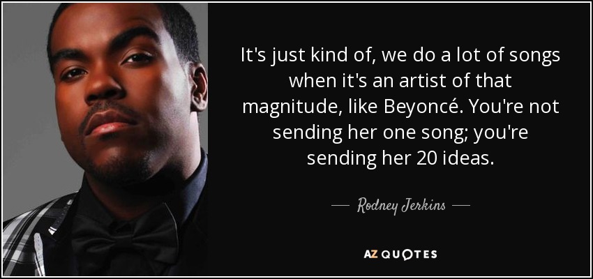 It's just kind of, we do a lot of songs when it's an artist of that magnitude, like Beyoncé. You're not sending her one song; you're sending her 20 ideas. - Rodney Jerkins