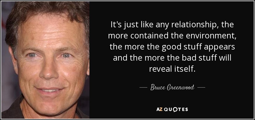 It's just like any relationship, the more contained the environment, the more the good stuff appears and the more the bad stuff will reveal itself. - Bruce Greenwood