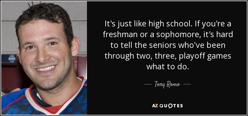 It's just like high school. If you're a freshman or a sophomore, it's hard to tell the seniors who've been through two, three, playoff games what to do. - Tony Romo