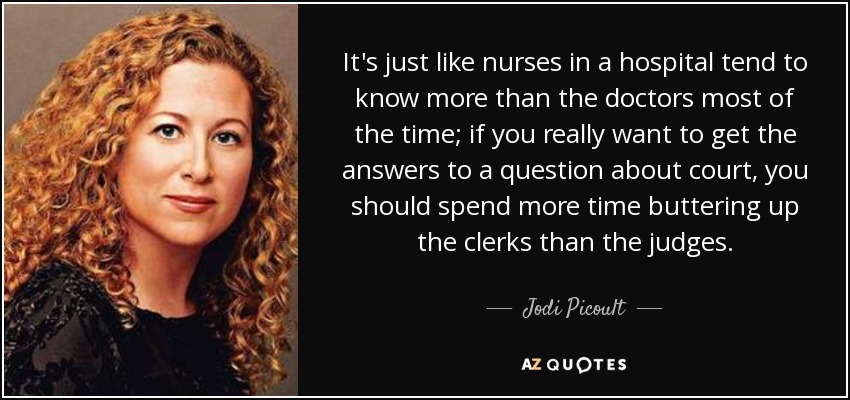 It's just like nurses in a hospital tend to know more than the doctors most of the time; if you really want to get the answers to a question about court, you should spend more time buttering up the clerks than the judges. - Jodi Picoult