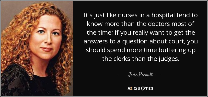 It's just like nurses in a hospital tend to know more than the doctors most of the time; if you really want to get the answers to a question about court, you should spend more time buttering up the clerks than the judges. - Jodi Picoult