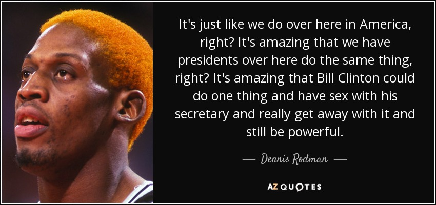 It's just like we do over here in America, right? It's amazing that we have presidents over here do the same thing, right? It's amazing that Bill Clinton could do one thing and have sex with his secretary and really get away with it and still be powerful. - Dennis Rodman