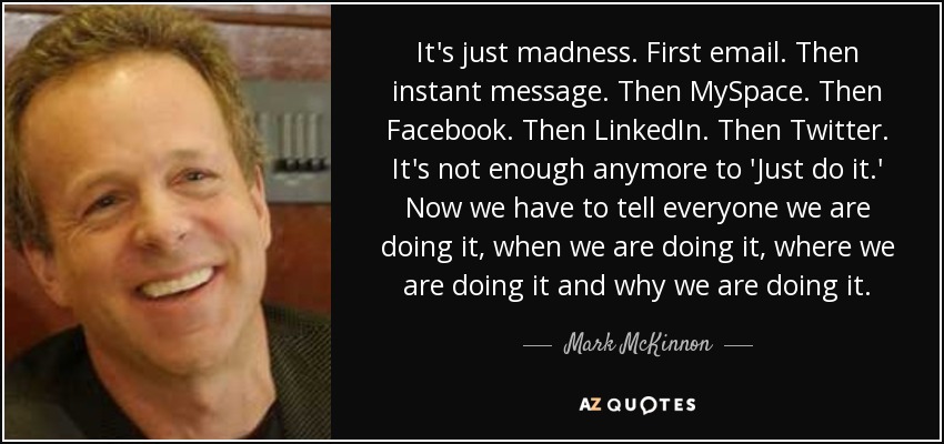 It's just madness. First email. Then instant message. Then MySpace. Then Facebook. Then LinkedIn. Then Twitter. It's not enough anymore to 'Just do it.' Now we have to tell everyone we are doing it, when we are doing it, where we are doing it and why we are doing it. - Mark McKinnon