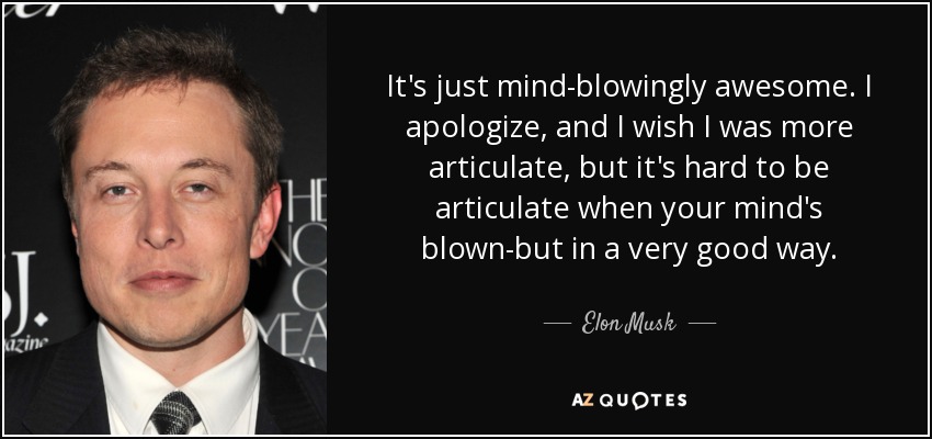It's just mind-blowingly awesome. I apologize, and I wish I was more articulate, but it's hard to be articulate when your mind's blown-but in a very good way. - Elon Musk