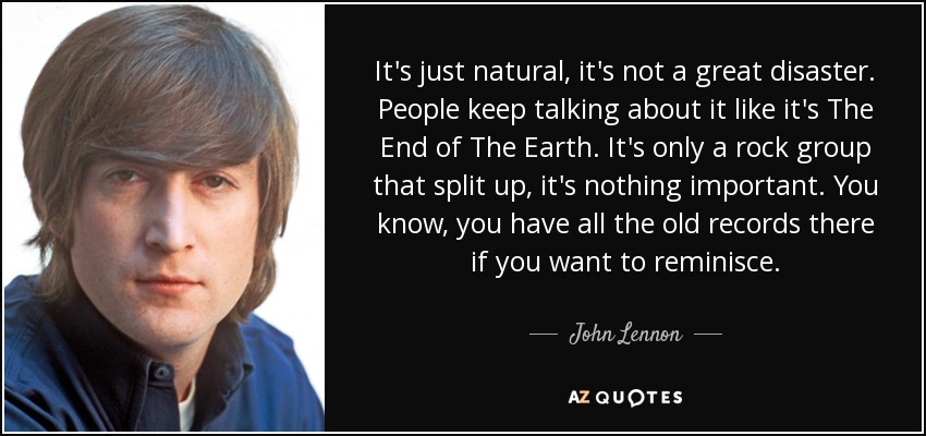 It's just natural, it's not a great disaster. People keep talking about it like it's The End of The Earth. It's only a rock group that split up, it's nothing important. You know, you have all the old records there if you want to reminisce. - John Lennon
