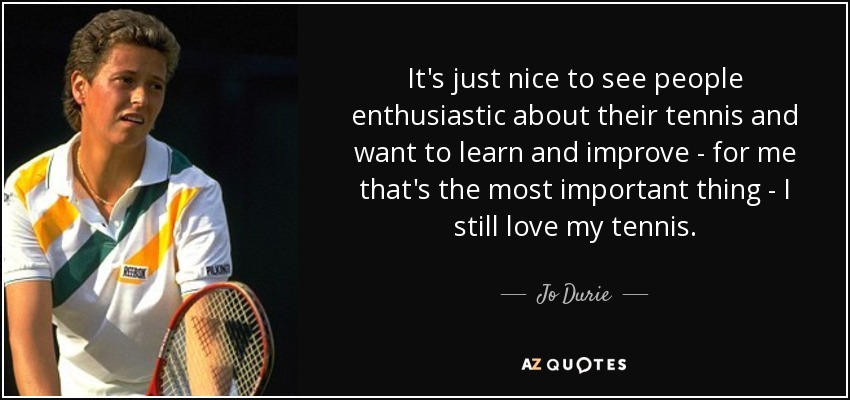 It's just nice to see people enthusiastic about their tennis and want to learn and improve - for me that's the most important thing - I still love my tennis. - Jo Durie