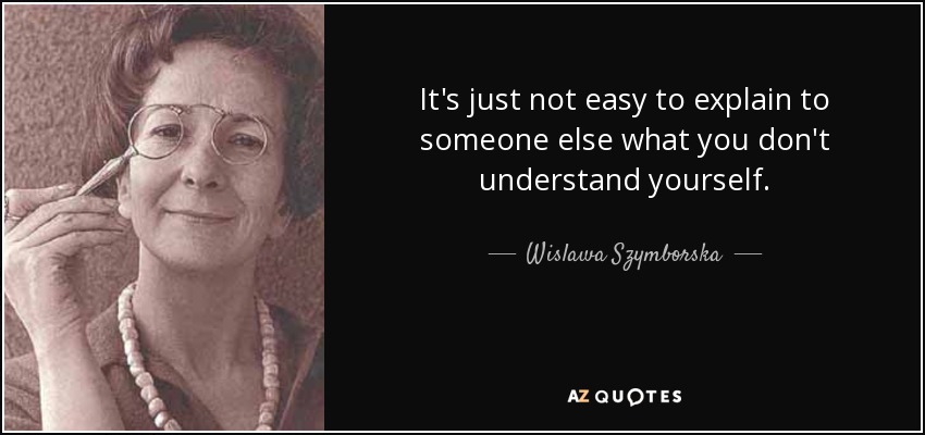 It's just not easy to explain to someone else what you don't understand yourself. - Wislawa Szymborska