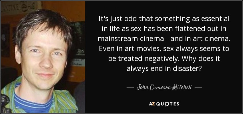 It's just odd that something as essential in life as sex has been flattened out in mainstream cinema - and in art cinema. Even in art movies, sex always seems to be treated negatively. Why does it always end in disaster? - John Cameron Mitchell