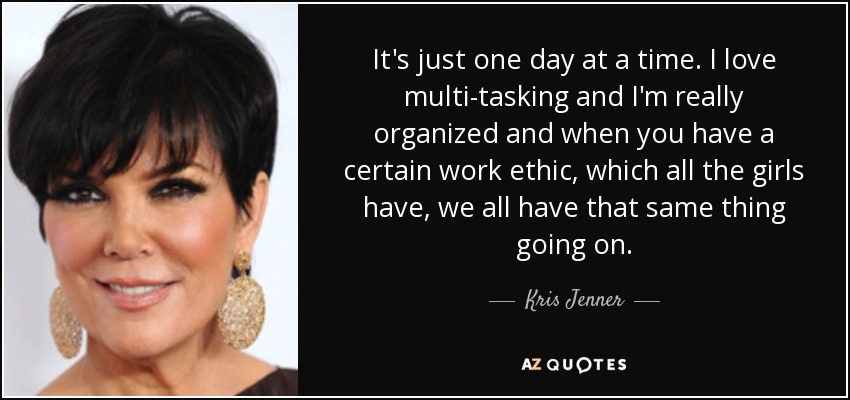It's just one day at a time. I love multi-tasking and I'm really organized and when you have a certain work ethic, which all the girls have, we all have that same thing going on. - Kris Jenner