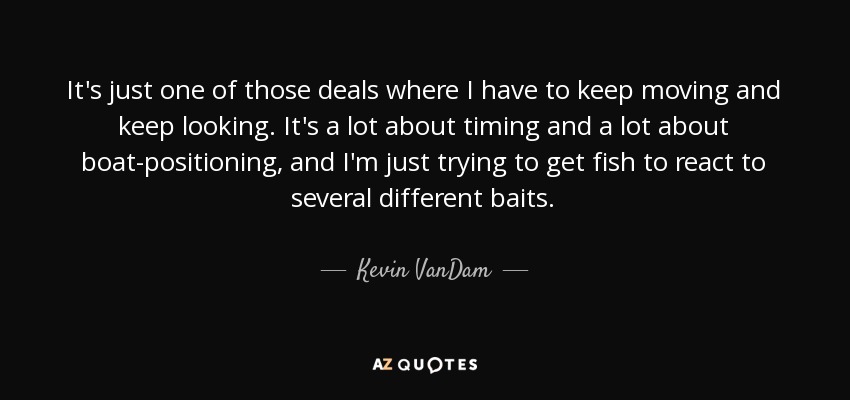 It's just one of those deals where I have to keep moving and keep looking. It's a lot about timing and a lot about boat-positioning, and I'm just trying to get fish to react to several different baits. - Kevin VanDam