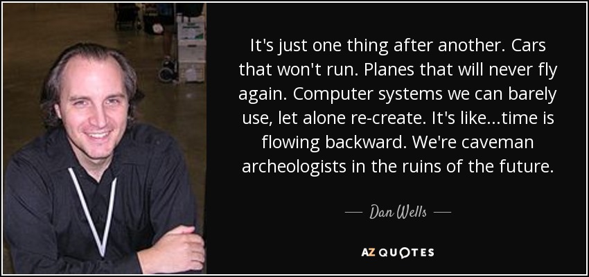 It's just one thing after another. Cars that won't run. Planes that will never fly again. Computer systems we can barely use, let alone re-create. It's like...time is flowing backward. We're caveman archeologists in the ruins of the future. - Dan Wells