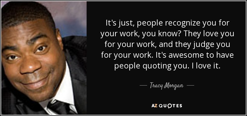 It's just, people recognize you for your work, you know? They love you for your work, and they judge you for your work. It's awesome to have people quoting you. I love it. - Tracy Morgan
