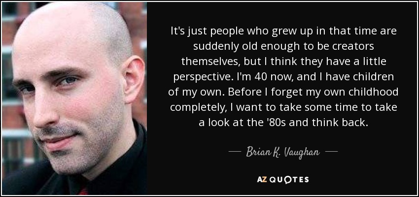 It's just people who grew up in that time are suddenly old enough to be creators themselves, but I think they have a little perspective. I'm 40 now, and I have children of my own. Before I forget my own childhood completely, I want to take some time to take a look at the '80s and think back. - Brian K. Vaughan