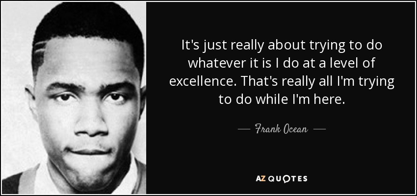 It's just really about trying to do whatever it is I do at a level of excellence. That's really all I'm trying to do while I'm here. - Frank Ocean