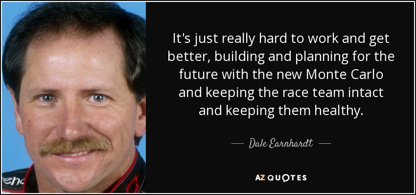 It's just really hard to work and get better, building and planning for the future with the new Monte Carlo and keeping the race team intact and keeping them healthy. - Dale Earnhardt