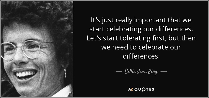 It's just really important that we start celebrating our differences. Let's start tolerating first, but then we need to celebrate our differences. - Billie Jean King