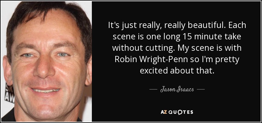 It's just really, really beautiful. Each scene is one long 15 minute take without cutting. My scene is with Robin Wright-Penn so I'm pretty excited about that. - Jason Isaacs