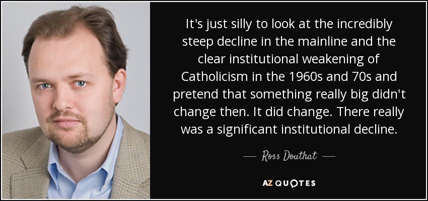 It's just silly to look at the incredibly steep decline in the mainline and the clear institutional weakening of Catholicism in the 1960s and 70s and pretend that something really big didn't change then. It did change. There really was a significant institutional decline. - Ross Douthat