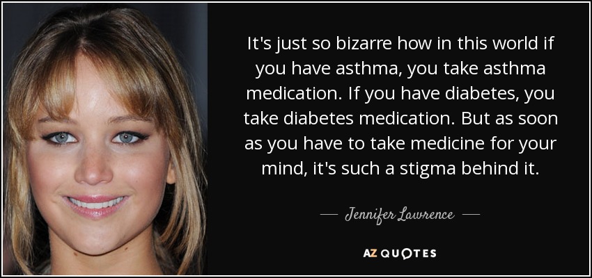 It's just so bizarre how in this world if you have asthma, you take asthma medication. If you have diabetes, you take diabetes medication. But as soon as you have to take medicine for your mind, it's such a stigma behind it. - Jennifer Lawrence
