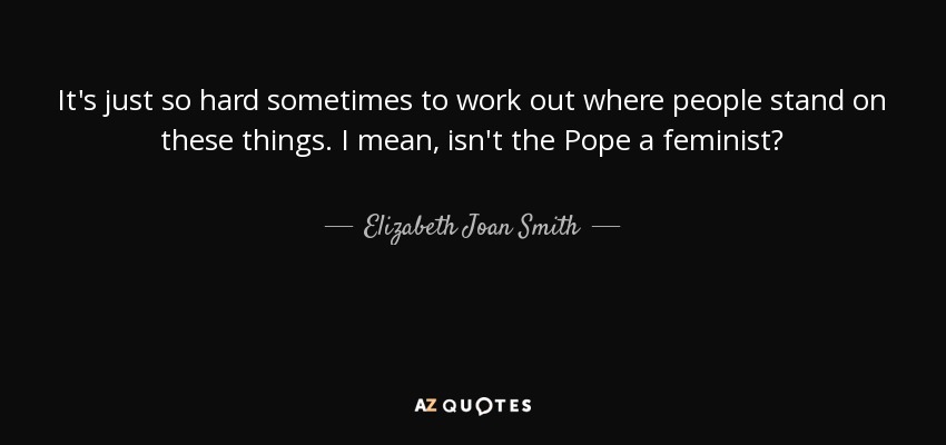 It's just so hard sometimes to work out where people stand on these things. I mean, isn't the Pope a feminist? - Elizabeth Joan Smith