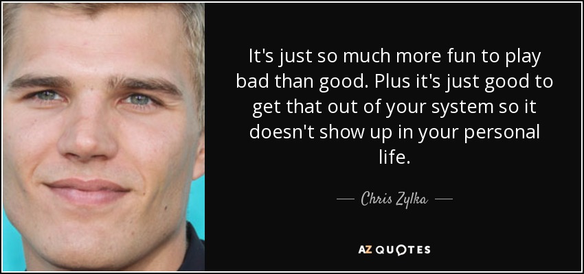 It's just so much more fun to play bad than good. Plus it's just good to get that out of your system so it doesn't show up in your personal life. - Chris Zylka